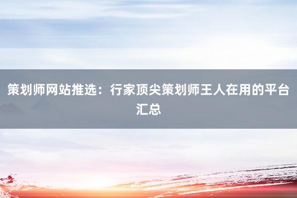 策划师网站推选：行家顶尖策划师王人在用的平台汇总