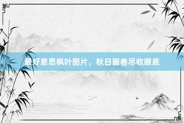 最好意思枫叶图片，秋日画卷尽收眼底