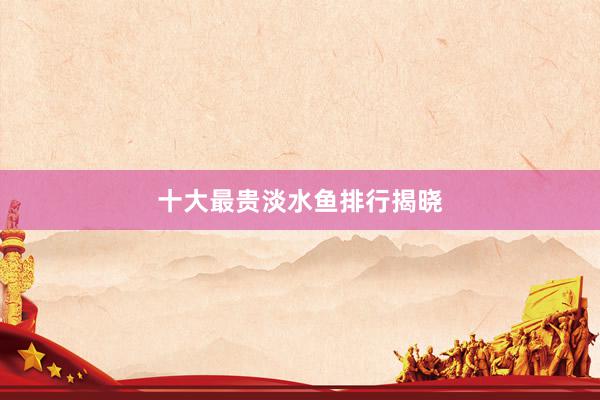 十大最贵淡水鱼排行揭晓