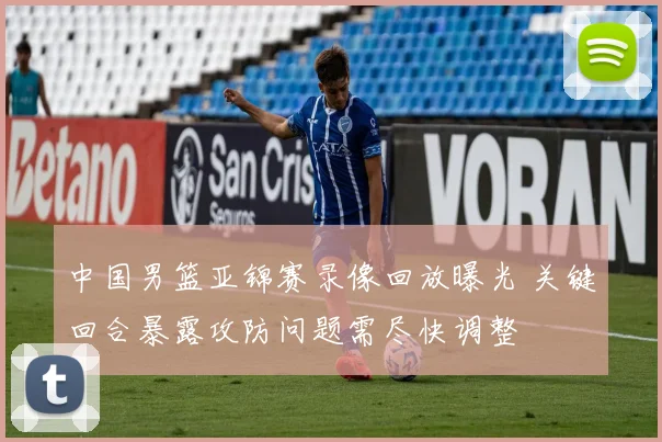 中国男篮亚锦赛录像回放曝光 关键回合暴露攻防问题需尽快调整