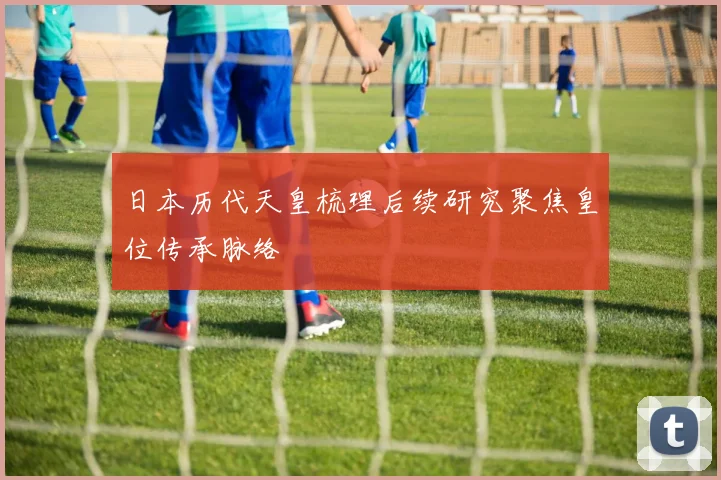 日本历代天皇梳理后续研究聚焦皇位传承脉络