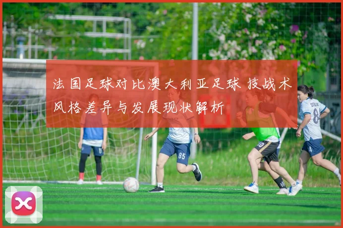 法国足球对比澳大利亚足球 技战术风格差异与发展现状解析