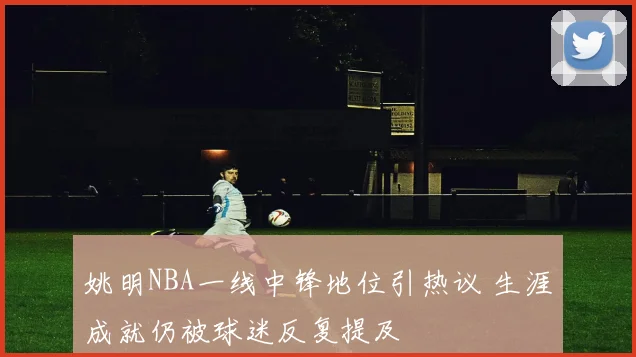 姚明NBA一线中锋地位引热议 生涯成就仍被球迷反复提及