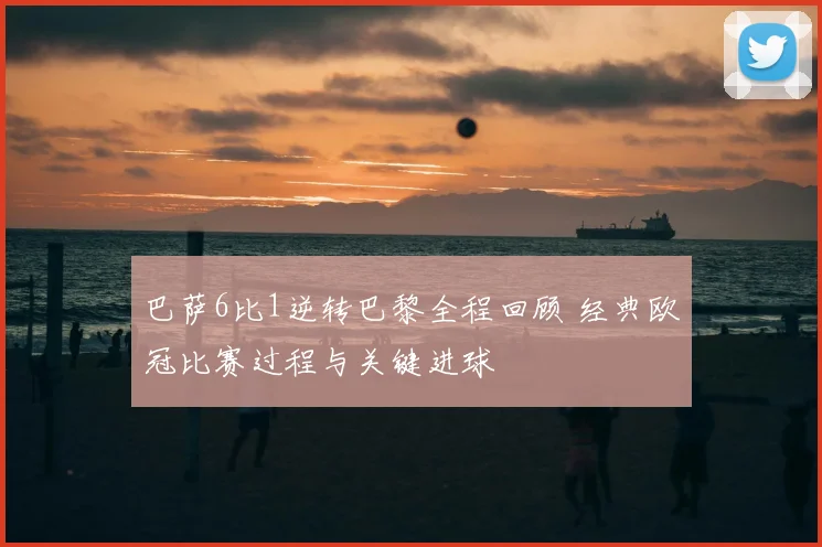巴萨6比1逆转巴黎全程回顾 经典欧冠比赛过程与关键进球