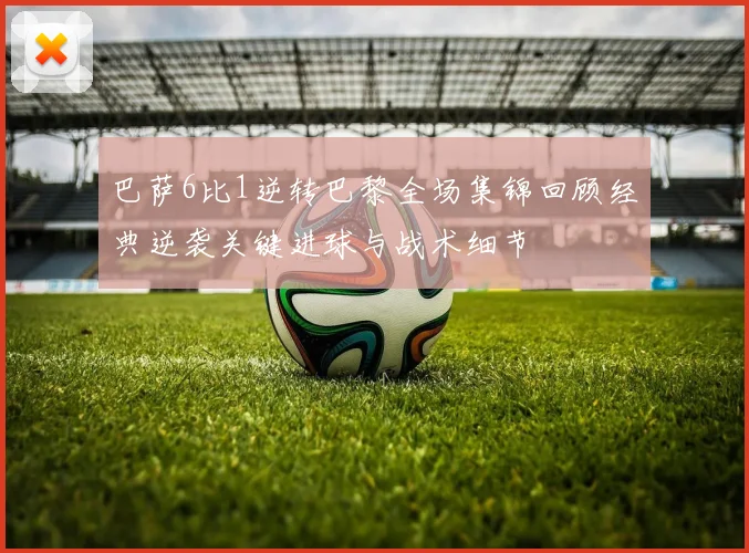 巴萨6比1逆转巴黎全场集锦回顾经典逆袭关键进球与战术细节