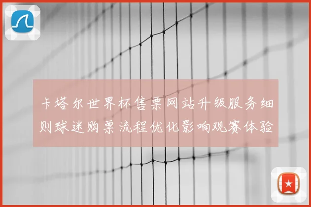 卡塔尔世界杯售票网站升级服务细则球迷购票流程优化影响观赛体验