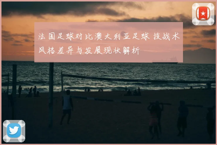法国足球对比澳大利亚足球 技战术风格差异与发展现状解析