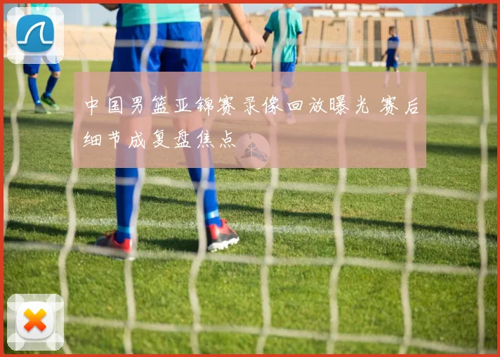 中国男篮亚锦赛录像回放曝光 赛后细节成复盘焦点