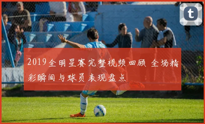 2019全明星赛完整视频回顾 全场精彩瞬间与球员表现盘点