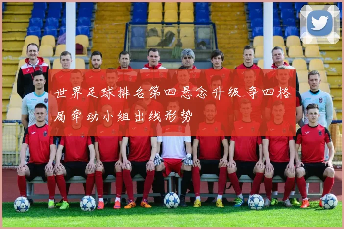世界足球排名第四悬念升级 争四格局牵动小组出线形势