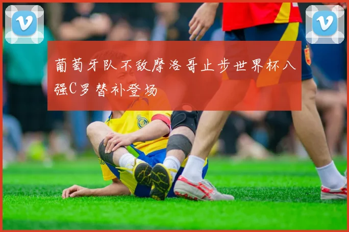 葡萄牙队不敌摩洛哥止步世界杯八强C罗替补登场