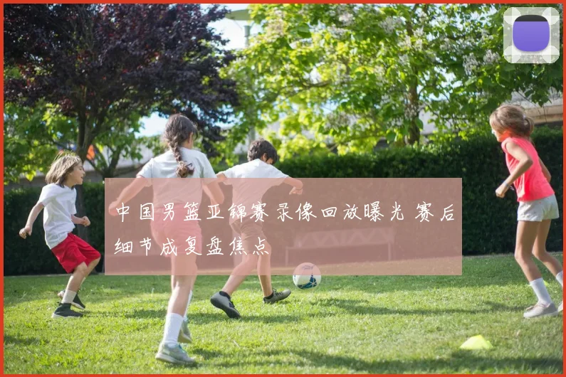 中国男篮亚锦赛录像回放曝光 赛后细节成复盘焦点