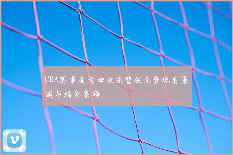 CBA赛事高清回放完整版免费观看渠道与精彩集锦