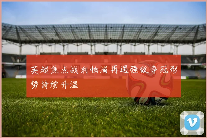 英超焦点战利物浦再遇强敌争冠形势持续升温