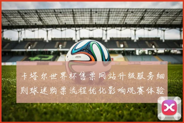 卡塔尔世界杯售票网站升级服务细则球迷购票流程优化影响观赛体验