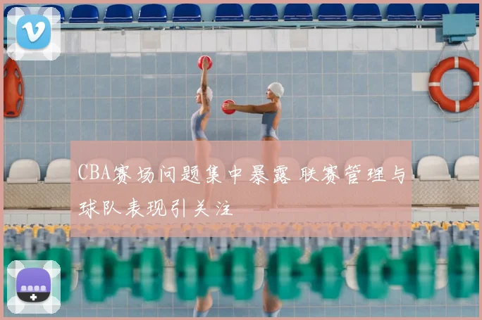CBA赛场问题集中暴露 联赛管理与球队表现引关注