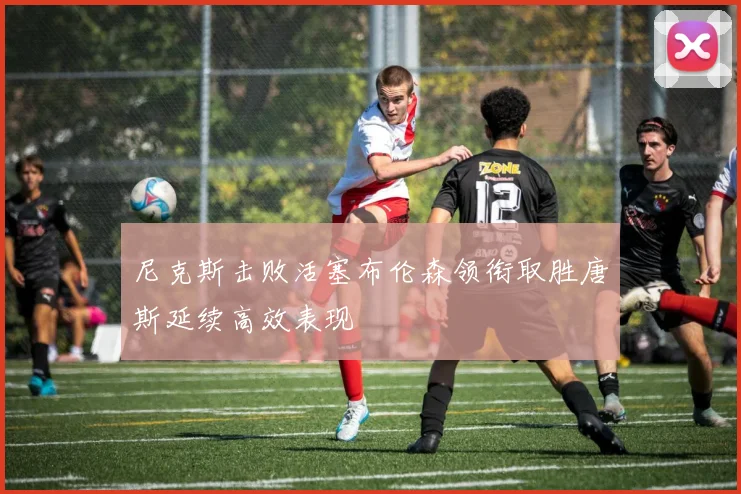 尼克斯击败活塞布伦森领衔取胜唐斯延续高效表现