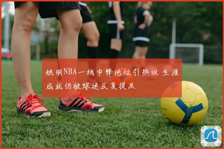 姚明NBA一线中锋地位引热议 生涯成就仍被球迷反复提及