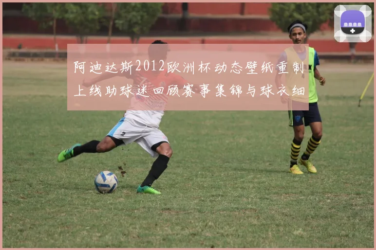 阿迪达斯2012欧洲杯动态壁纸重制上线助球迷回顾赛事集锦与球衣细节