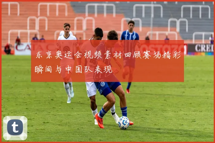 东京奥运会视频素材回顾赛场精彩瞬间与中国队表现