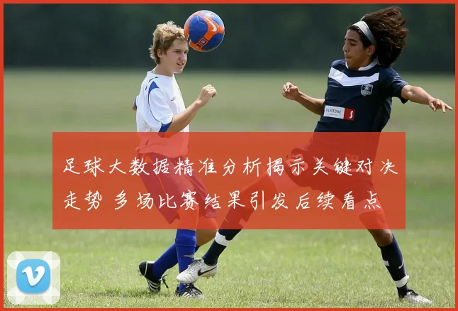 足球大数据精准分析揭示关键对决走势 多场比赛结果引发后续看点