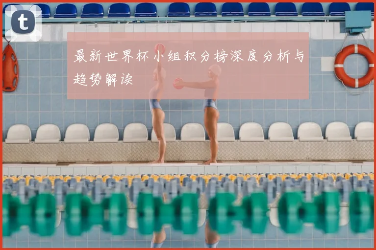 最新世界杯小组积分榜深度分析与趋势解读