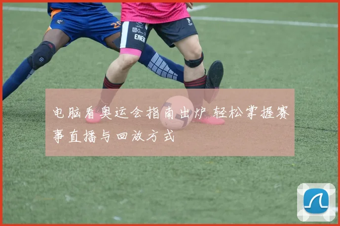 电脑看奥运会指南出炉 轻松掌握赛事直播与回放方式