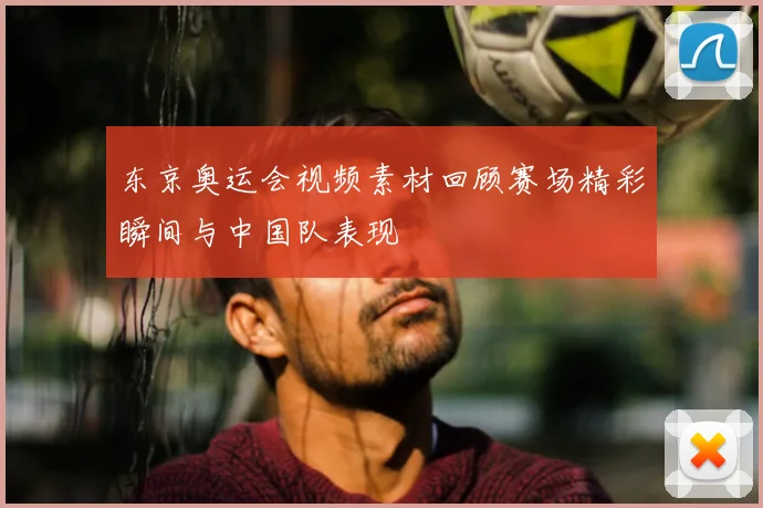 东京奥运会视频素材回顾赛场精彩瞬间与中国队表现