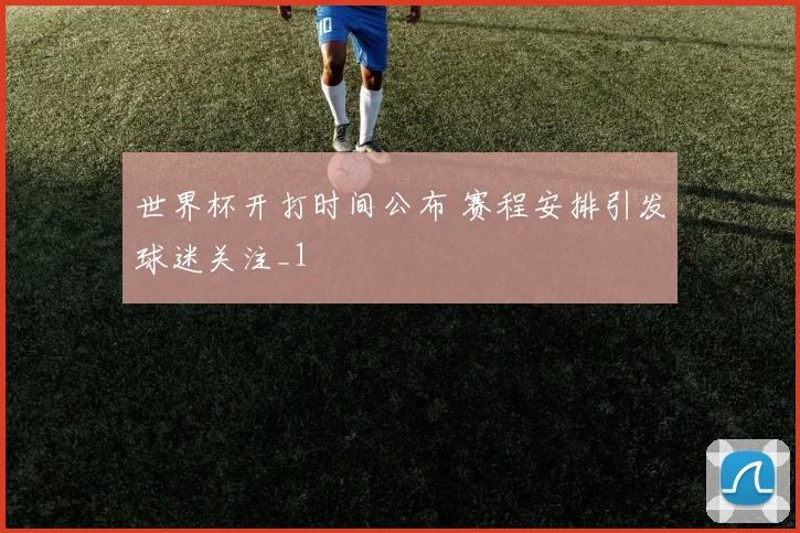 世界杯开打时间公布 赛程安排引发球迷关注_1