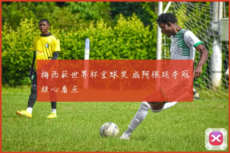 梅西获世界杯金球奖 成阿根廷夺冠核心看点